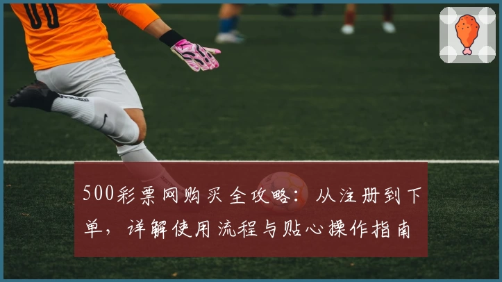 500彩票网购买全攻略：从注册到下单，详解使用流程与贴心操作指南