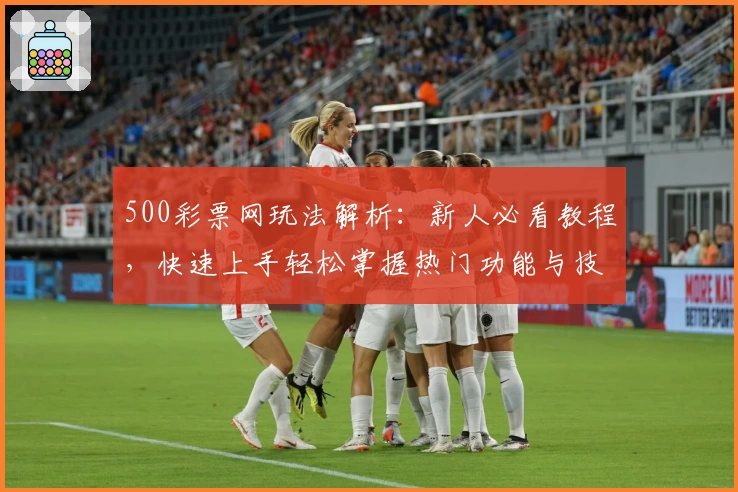 500彩票网玩法解析：新人必看教程，快速上手轻松掌握热门功能与技巧