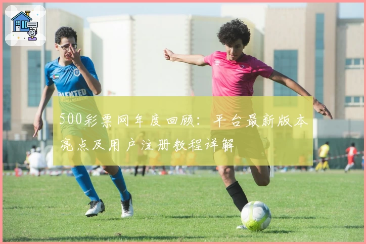 500彩票网年度回顾：平台最新版本亮点及用户注册教程详解