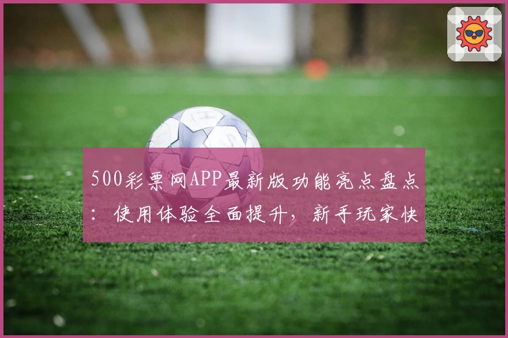 500彩票网APP最新版功能亮点盘点：使用体验全面提升，新手玩家快速上手指南