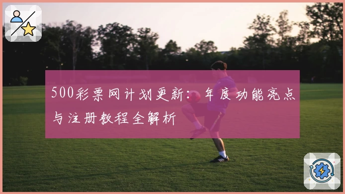 500彩票网计划更新：年度功能亮点与注册教程全解析