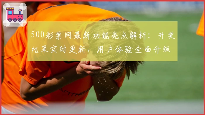 500彩票网最新功能亮点解析:开奖结果实时更新,用户体验全面升级
