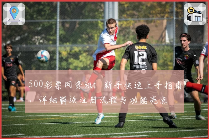 500彩票网资讯：新手快速上手指南，详细解读注册流程与功能亮点
