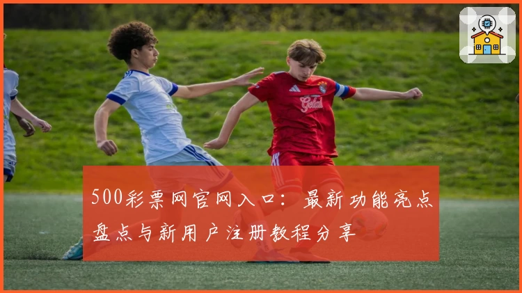 500彩票网官网入口：最新功能亮点盘点与新用户注册教程分享