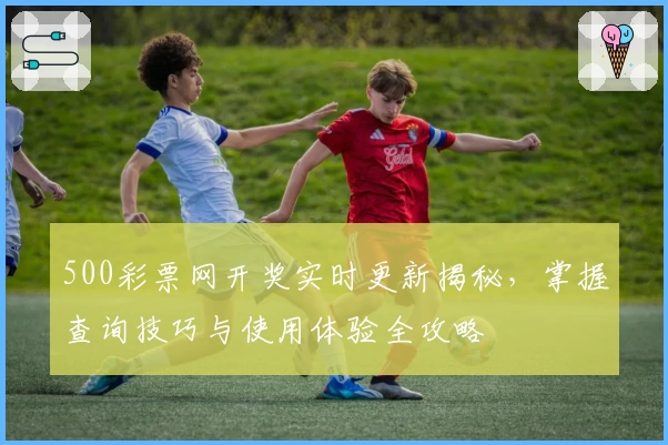 500彩票网开奖实时更新揭秘，掌握查询技巧与使用体验全攻略