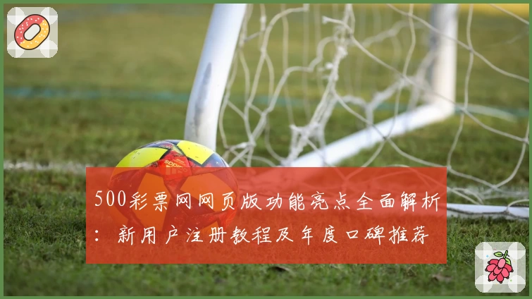 500彩票网网页版功能亮点全面解析：新用户注册教程及年度口碑推荐