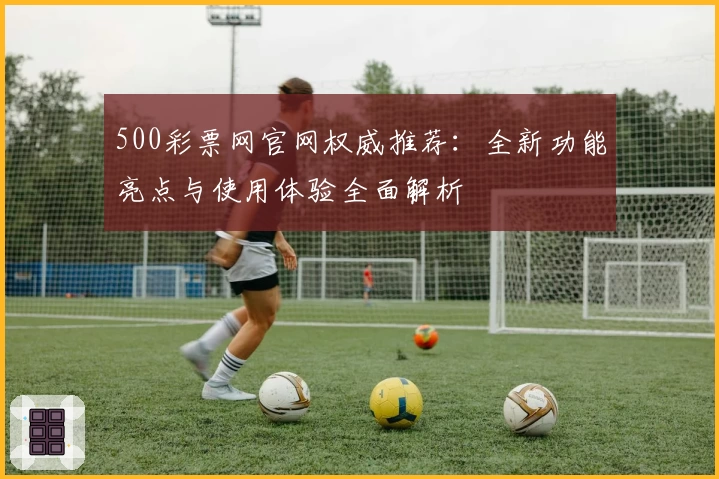 500彩票网官网权威推荐:全新功能亮点与使用体验全面解析