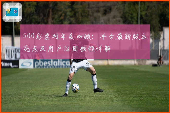 500彩票网年度回顾：平台最新版本亮点及用户注册教程详解