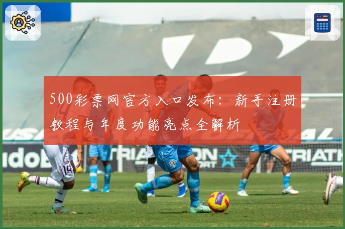 500彩票网官方入口发布：新手注册教程与年度功能亮点全解析