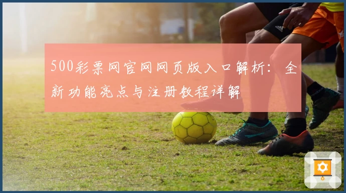 500彩票网官网网页版入口解析：全新功能亮点与注册教程详解