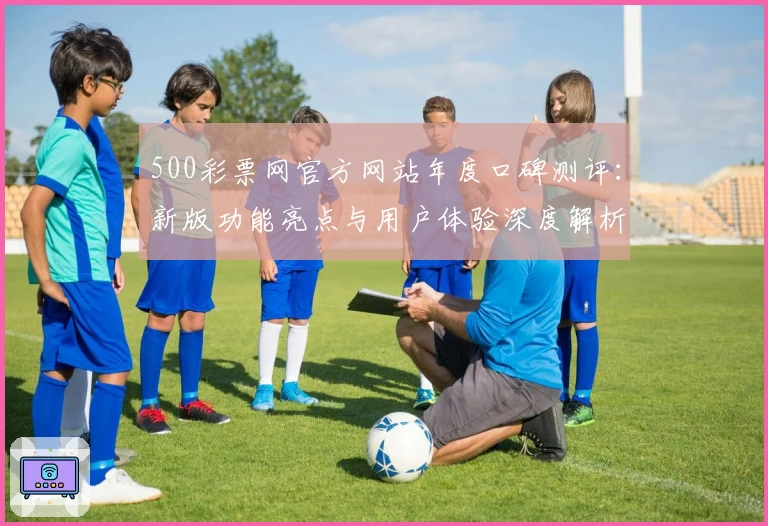 500彩票网官方网站年度口碑测评：新版功能亮点与用户体验深度解析
