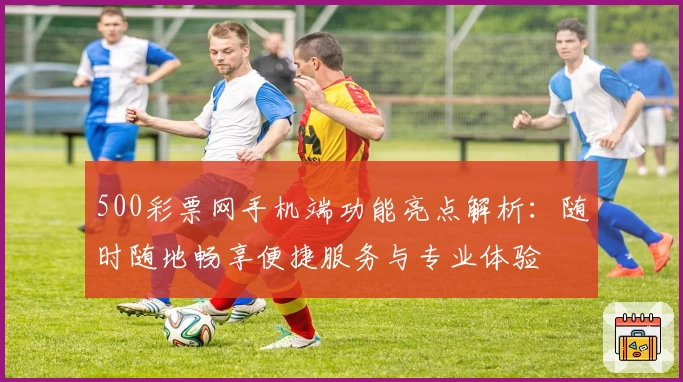 500彩票网手机端功能亮点解析：随时随地畅享便捷服务与专业体验