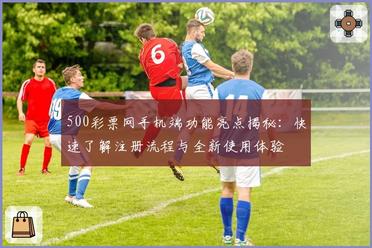 500彩票网手机端功能亮点揭秘：快速了解注册流程与全新使用体验