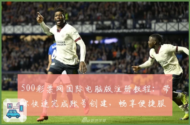 500彩票网国际电脑版注册教程：带你快速完成账号创建，畅享便捷服务