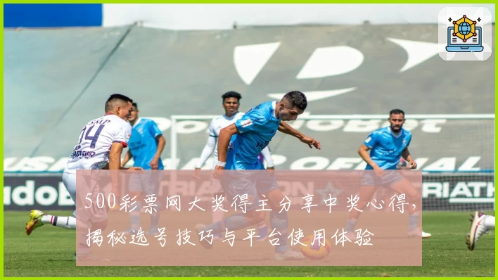 500彩票网大奖得主分享中奖心得，揭秘选号技巧与平台使用体验
