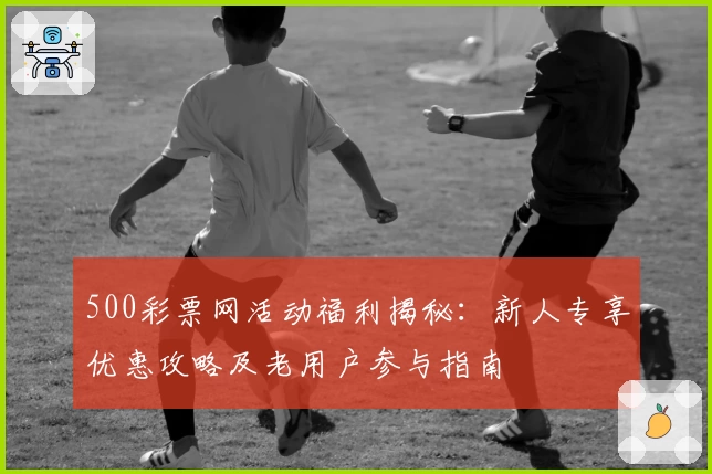 500彩票网活动福利揭秘：新人专享优惠攻略及老用户参与指南