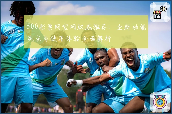 500彩票网官网权威推荐：全新功能亮点与使用体验全面解析