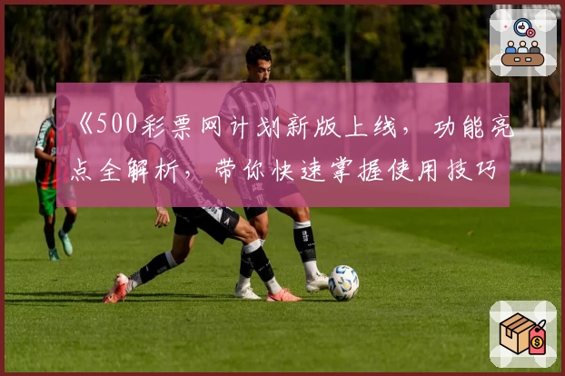 《500彩票网计划新版上线，功能亮点全解析，带你快速掌握使用技巧》