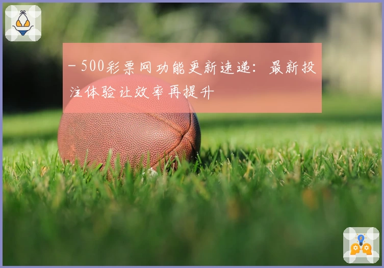 - 500彩票网功能更新速递：最新投注体验让效率再提升