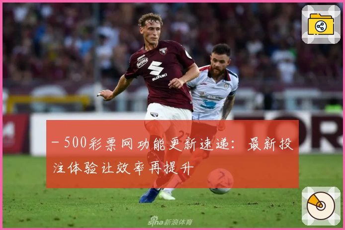 - 500彩票网功能更新速递：最新投注体验让效率再提升